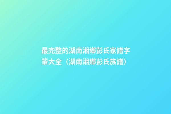 最完整的湖南湘鄉彭氏家譜字輩大全（湖南湘鄉彭氏族譜）
