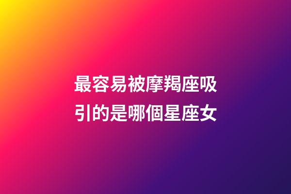 最容易被摩羯座吸引的是哪個星座女-第1張-星座運勢-玄機派