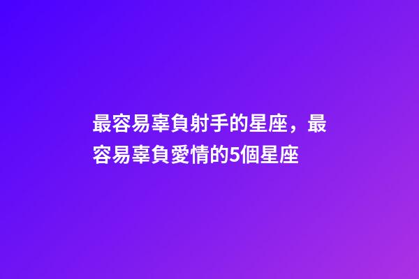 最容易辜負射手的星座，最容易辜負愛情的5個星座-第1張-觀點-玄機派