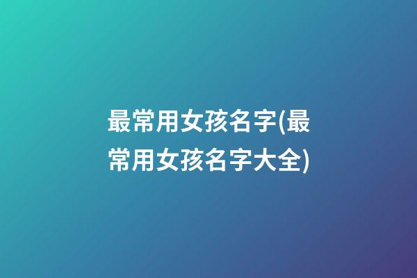 最常用女孩名字(最常用女孩名字大全)