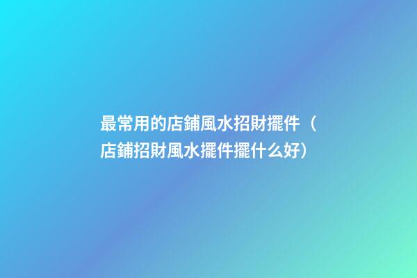 最常用的店鋪風水招財擺件（店鋪招財風水擺件擺什么好）