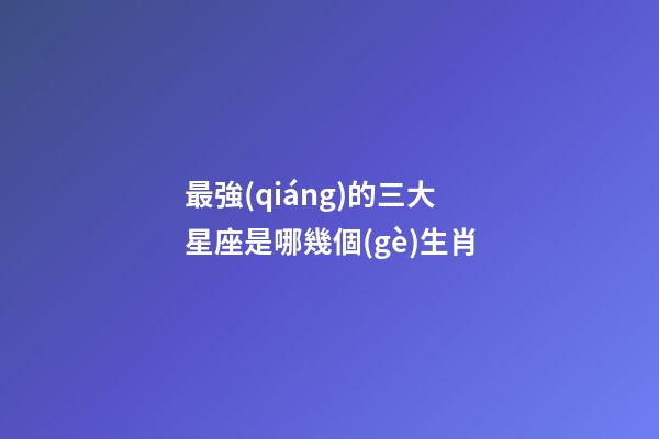 最強(qiáng)的三大星座是哪幾個(gè)生肖-第1張-星座運(yùn)勢-玄機(jī)派