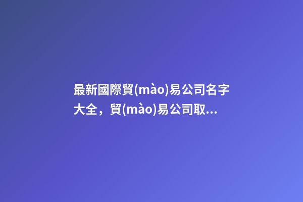 最新國際貿(mào)易公司名字大全，貿(mào)易公司取什么名字好-第1張-公司起名-玄機(jī)派