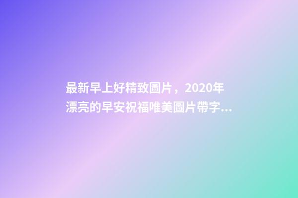 最新早上好精致圖片，2020年漂亮的早安祝福唯美圖片帶字溫馨-第1張-觀點(diǎn)-玄機(jī)派