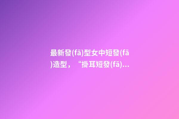 最新發(fā)型女中短發(fā)造型，“掛耳短發(fā)”才是最適合40+女人的發(fā)型-第1張-觀點-玄機派