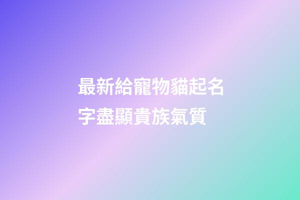 最新給寵物貓起名字盡顯貴族氣質