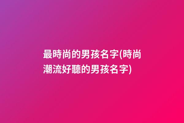 最時尚的男孩名字(時尚潮流好聽的男孩名字)