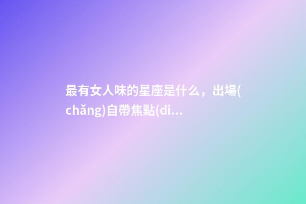 最有女人味的星座是什么，出場(chǎng)自帶焦點(diǎn)