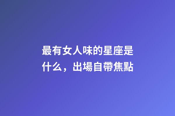 最有女人味的星座是什么，出場自帶焦點-第1張-觀點-玄機派