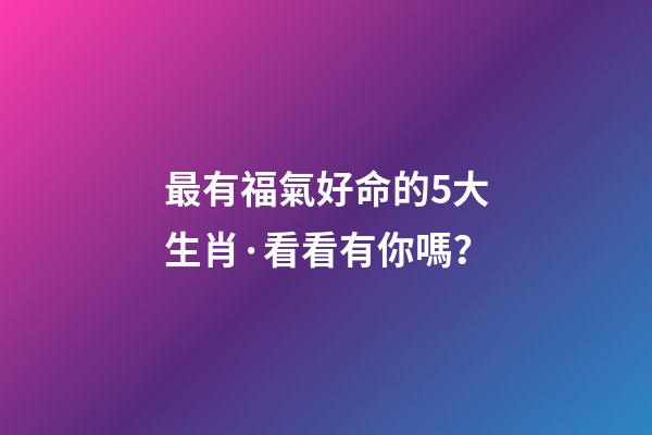 最有福氣好命的5大生肖·看看有你嗎？