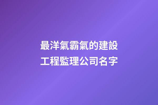最洋氣霸氣的建設工程監理公司名字-第1張-公司起名-玄機派