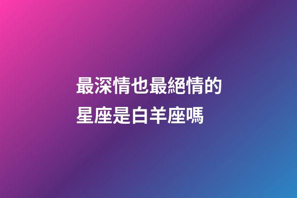 最深情也最絕情的星座是白羊座嗎-第1張-星座運(yùn)勢-玄機(jī)派