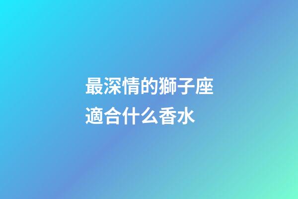 最深情的獅子座適合什么香水-第1張-星座運勢-玄機派
