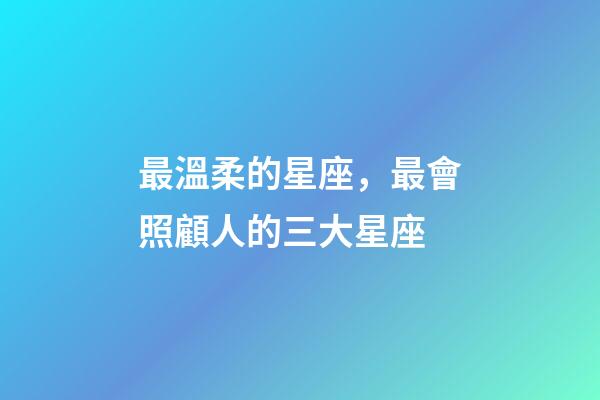 最溫柔的星座，最會照顧人的三大星座-第1張-觀點-玄機派