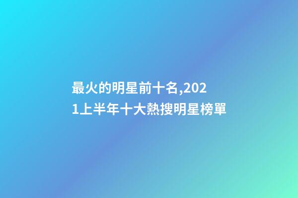 最火的明星前十名,2021上半年十大熱搜明星榜單-第1張-觀點-玄機派