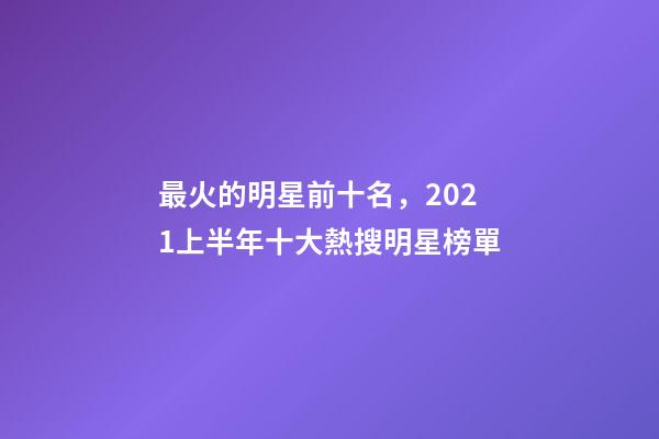 最火的明星前十名，2021上半年十大熱搜明星榜單-第1張-觀點-玄機派