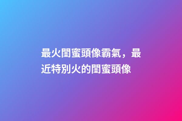 最火閨蜜頭像霸氣，最近特別火的閨蜜頭像-第1張-觀點(diǎn)-玄機(jī)派