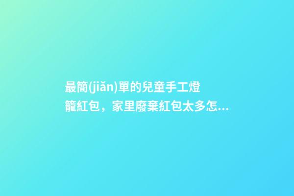 最簡(jiǎn)單的兒童手工燈籠紅包，家里廢棄紅包太多怎么辦-第1張-觀點(diǎn)-玄機(jī)派