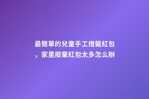 最簡單的兒童手工燈籠紅包，家里廢棄紅包太多怎么辦-第1張-觀點(diǎn)-玄機(jī)派