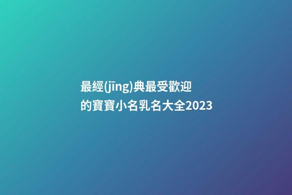 最經(jīng)典最受歡迎的寶寶小名乳名大全2023