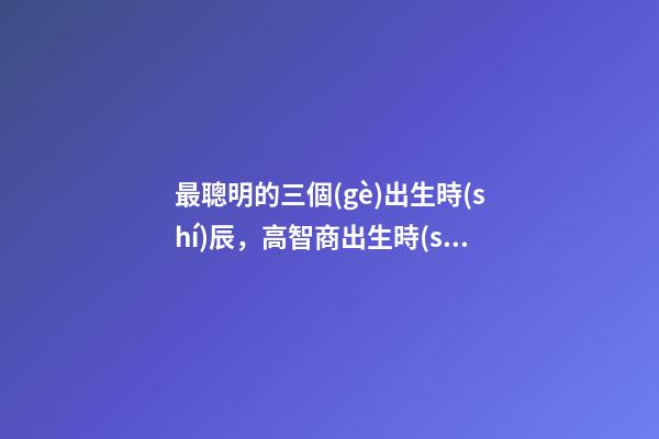 最聰明的三個(gè)出生時(shí)辰，高智商出生時(shí)間點(diǎn)