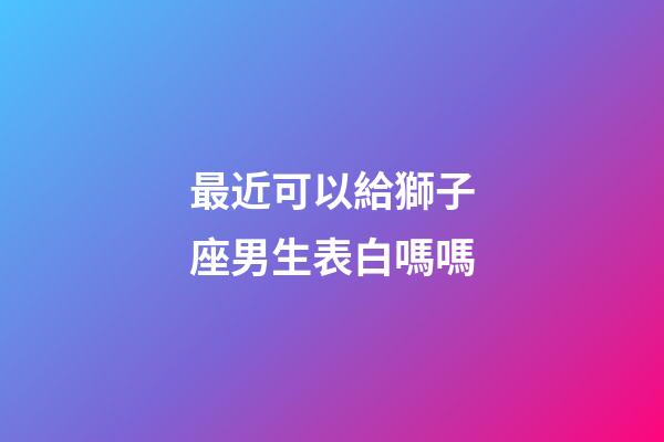 最近可以給獅子座男生表白嗎嗎-第1張-星座運勢-玄機派