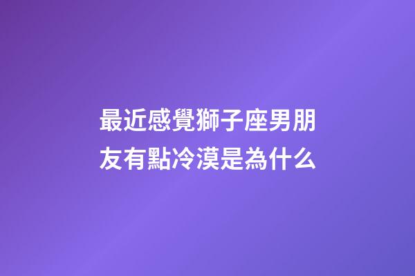 最近感覺獅子座男朋友有點冷漠是為什么-第1張-星座運勢-玄機派
