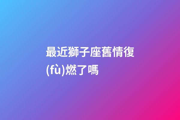 最近獅子座舊情復(fù)燃了嗎-第1張-星座運(yùn)勢(shì)-玄機(jī)派