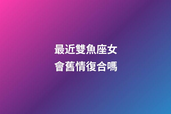 最近雙魚座女會舊情復合嗎-第1張-星座運勢-玄機派