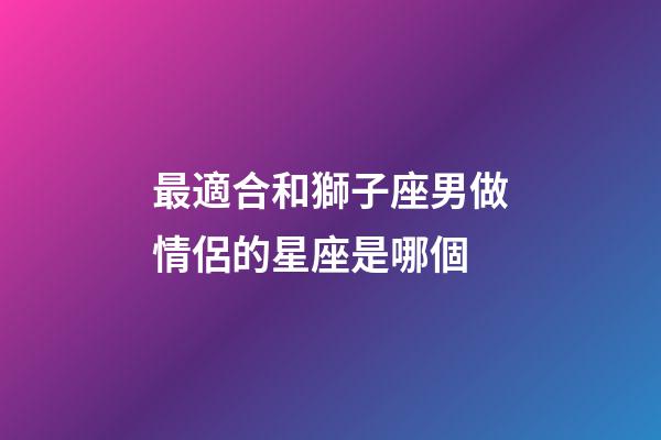 最適合和獅子座男做情侶的星座是哪個-第1張-星座運勢-玄機派