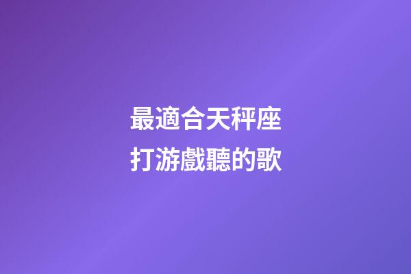 最適合天秤座打游戲聽的歌-第1張-星座運勢-玄機派