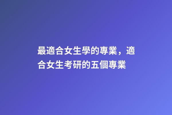 最適合女生學的專業，適合女生考研的五個專業-第1張-觀點-玄機派