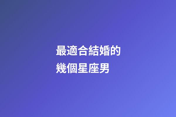 最適合結婚的幾個星座男-第1張-星座運勢-玄機派
