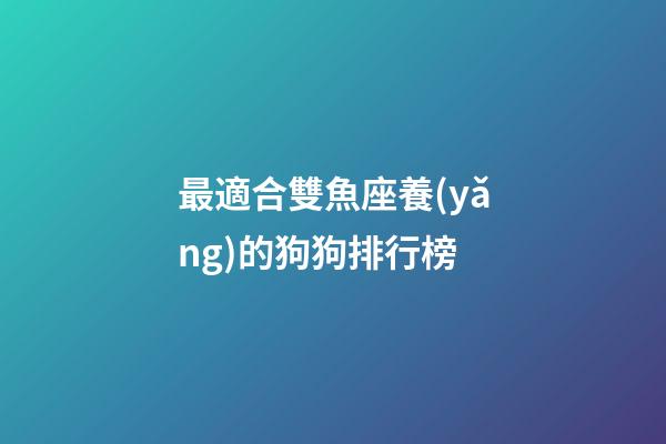 最適合雙魚座養(yǎng)的狗狗排行榜-第1張-星座運(yùn)勢-玄機(jī)派