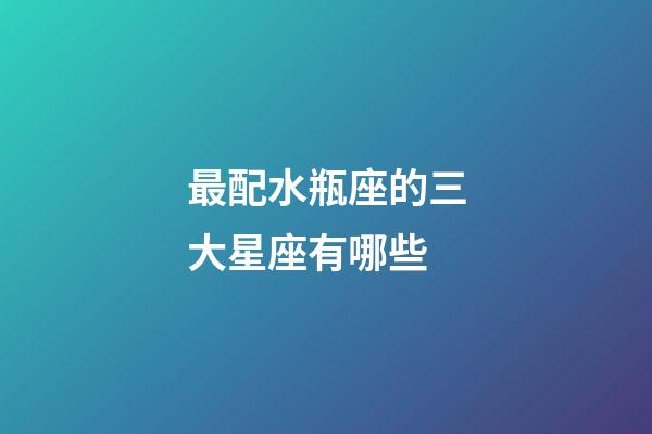 最配水瓶座的三大星座有哪些-第1張-星座運(yùn)勢(shì)-玄機(jī)派