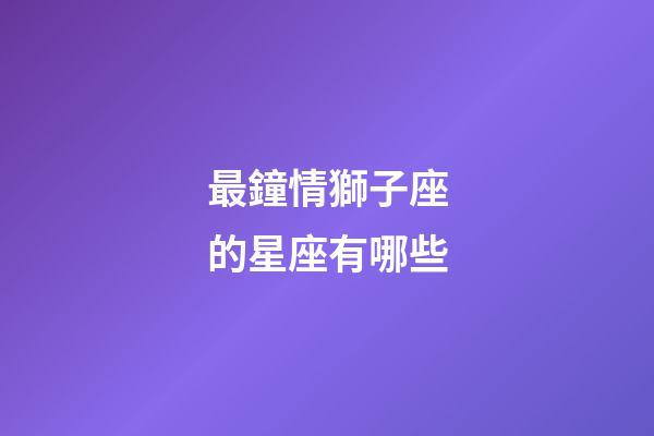 最鐘情獅子座的星座有哪些-第1張-星座運(yùn)勢(shì)-玄機(jī)派