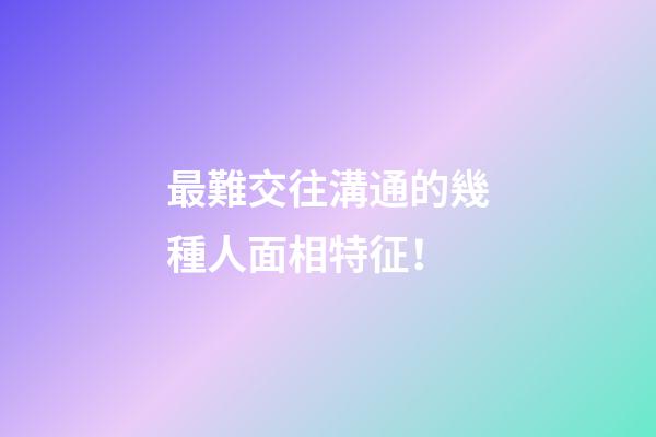 最難交往溝通的幾種人面相特征！