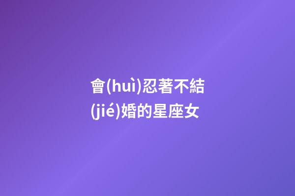 會(huì)忍著不結(jié)婚的星座女-第1張-星座運(yùn)勢-玄機(jī)派