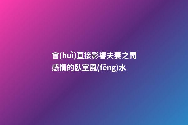 會(huì)直接影響夫妻之間感情的臥室風(fēng)水