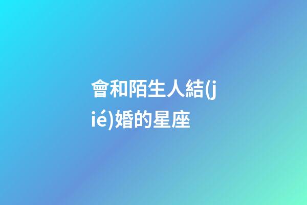 會和陌生人結(jié)婚的星座-第1張-星座運(yùn)勢-玄機(jī)派