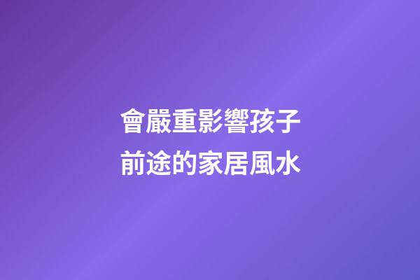 會嚴重影響孩子前途的家居風水
