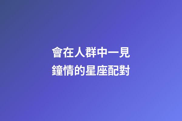 會在人群中一見鐘情的星座配對-第1張-星座運(yùn)勢-玄機(jī)派
