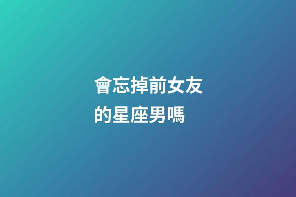 會忘掉前女友的星座男嗎-第1張-星座運勢-玄機派