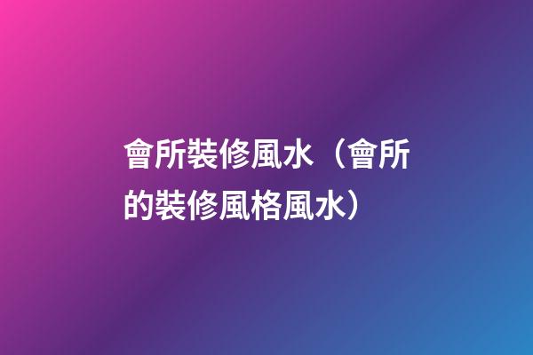 會所裝修風水（會所的裝修風格風水）