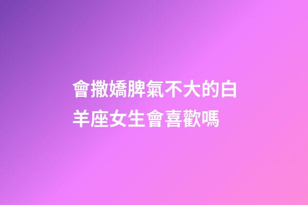 會撒嬌脾氣不大的白羊座女生會喜歡嗎-第1張-星座運勢-玄機派