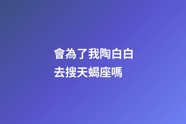 會為了我陶白白去搜天蝎座嗎