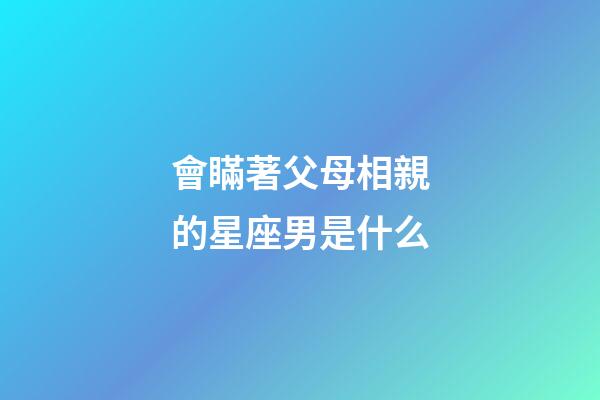 會瞞著父母相親的星座男是什么-第1張-星座運勢-玄機派
