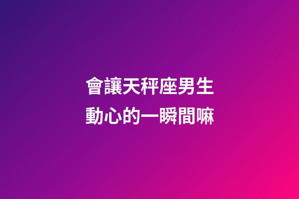 會讓天秤座男生動心的一瞬間嘛-第1張-星座運勢-玄機派