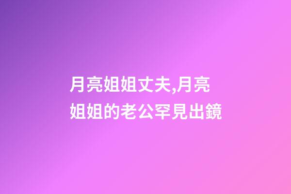 月亮姐姐丈夫,月亮姐姐的老公罕見出鏡-第1張-觀點-玄機派