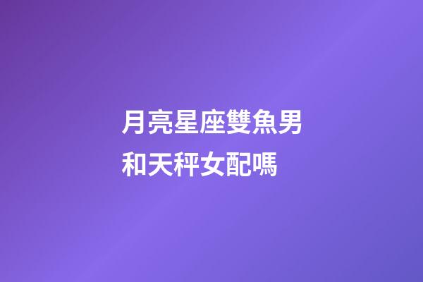 月亮星座雙魚男和天秤女配嗎-第1張-星座運勢-玄機派